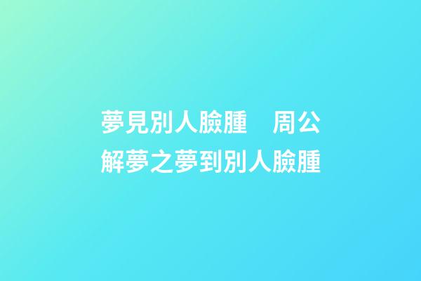 夢見別人臉腫　周公解夢之夢到別人臉腫